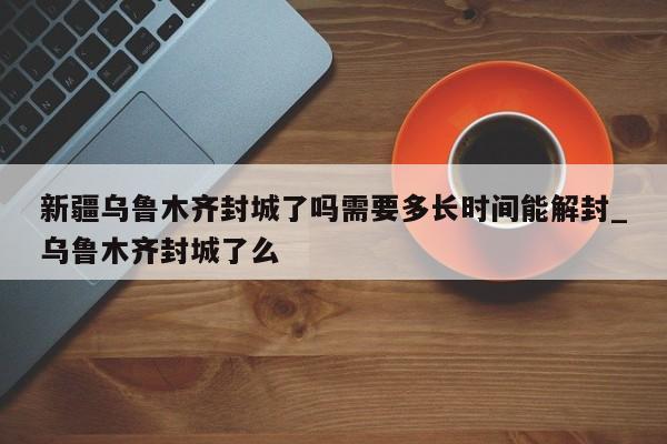 新疆乌鲁木齐封城了吗需要多长时间能解封_乌鲁木齐封城了么