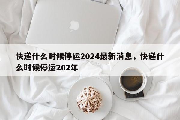 快递什么时候停运2024最新消息，快递什么时候停运202年