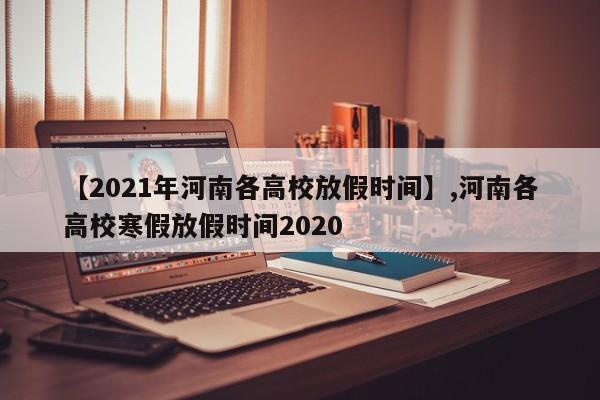 【2021年河南各高校放假时间】,河南各高校寒假放假时间2020
