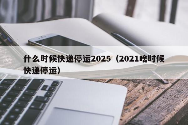 什么时候快递停运2025（2021啥时候快递停运）