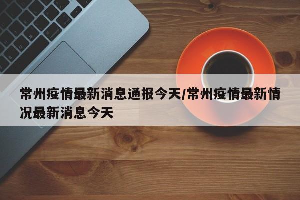 常州疫情最新消息通报今天/常州疫情最新情况最新消息今天