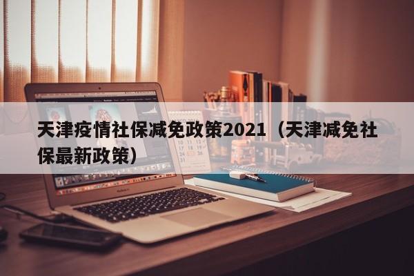 天津疫情社保减免政策2021（天津减免社保最新政策）
