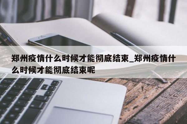 郑州疫情什么时候才能彻底结束_郑州疫情什么时候才能彻底结束呢