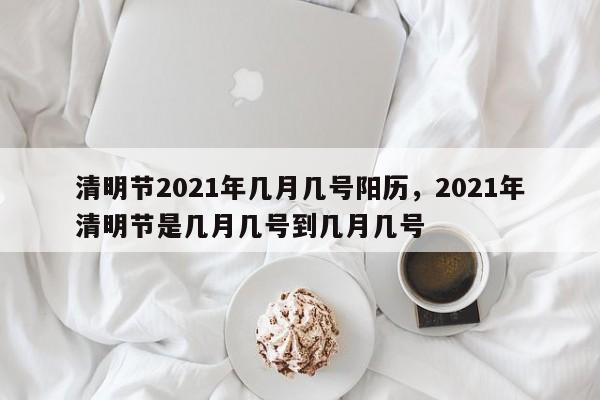 清明节2021年几月几号阳历，2021年清明节是几月几号到几月几号