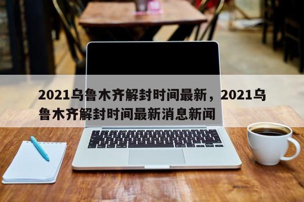 2021乌鲁木齐解封时间最新，2021乌鲁木齐解封时间最新消息新闻