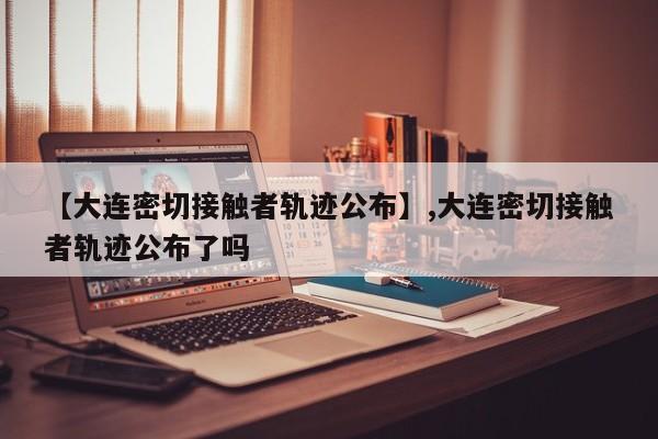 【大连密切接触者轨迹公布】,大连密切接触者轨迹公布了吗