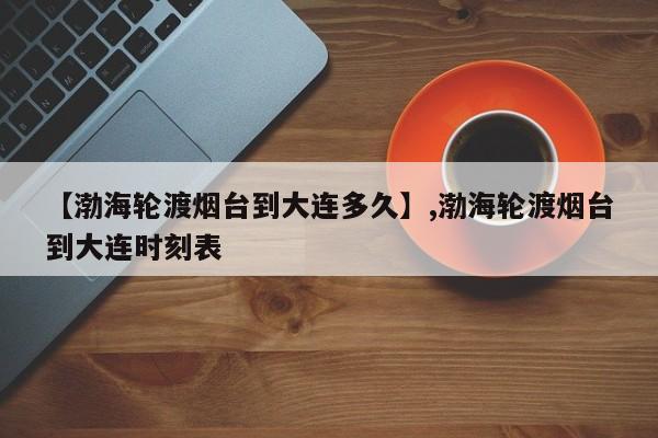 【渤海轮渡烟台到大连多久】,渤海轮渡烟台到大连时刻表