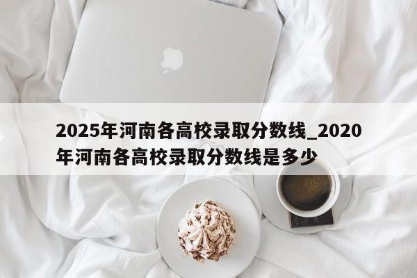 2025年河南各高校录取分数线_2020年河南各高校录取分数线是多少