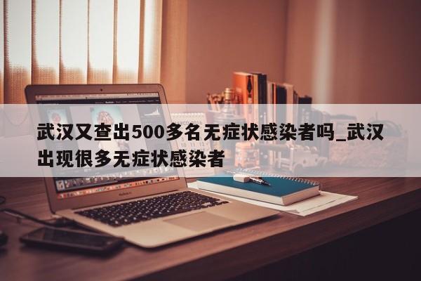 武汉又查出500多名无症状感染者吗_武汉出现很多无症状感染者