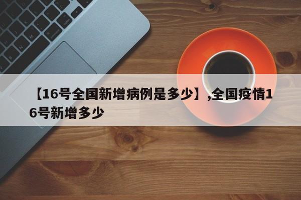 【16号全国新增病例是多少】,全国疫情16号新增多少