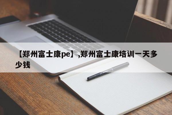 【郑州富士康pe】,郑州富士康培训一天多少钱