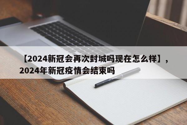 【2024新冠会再次封城吗现在怎么样】,2024年新冠疫情会结束吗