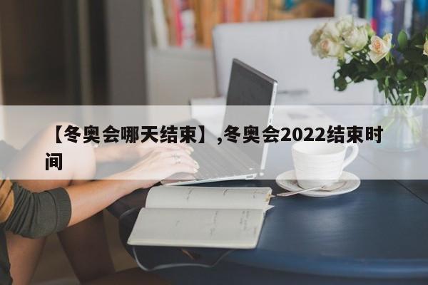 【冬奥会哪天结束】,冬奥会2022结束时间