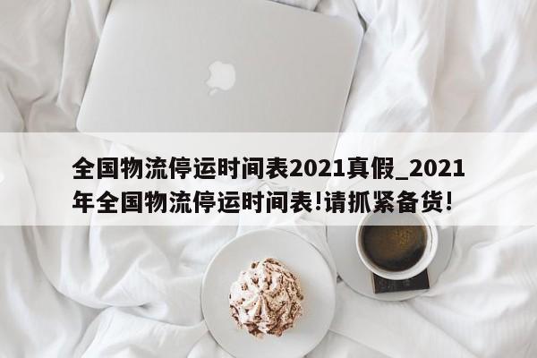 全国物流停运时间表2021真假_2021年全国物流停运时间表!请抓紧备货!