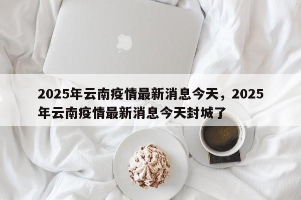 2025年云南疫情最新消息今天，2025年云南疫情最新消息今天封城了