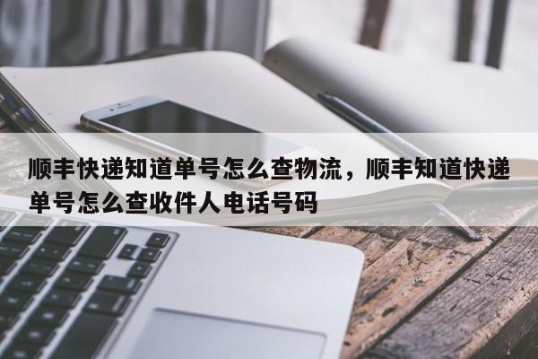 顺丰快递知道单号怎么查物流，顺丰知道快递单号怎么查收件人电话号码