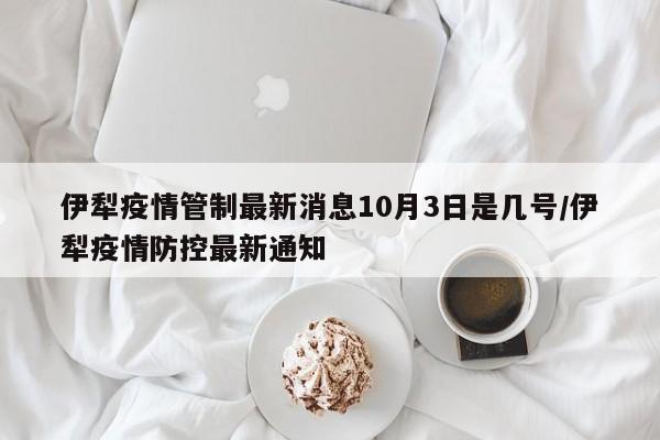 伊犁疫情管制最新消息10月3日是几号/伊犁疫情防控最新通知