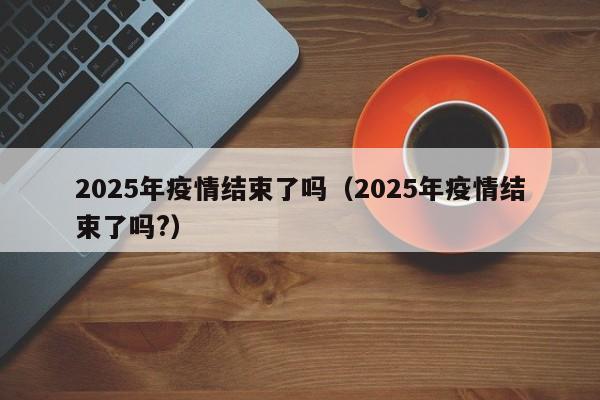 2025年疫情结束了吗（2025年疫情结束了吗?）