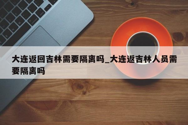 大连返回吉林需要隔离吗_大连返吉林人员需要隔离吗