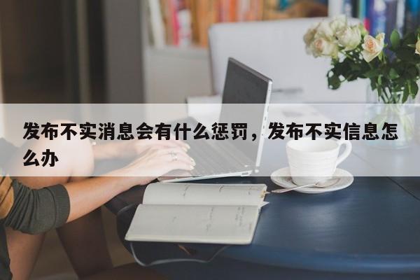 发布不实消息会有什么惩罚，发布不实信息怎么办
