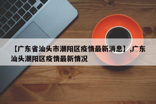 【广东省汕头市潮阳区疫情最新消息】,广东汕头潮阳区疫情最新情况