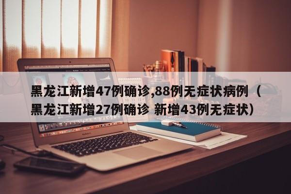黑龙江新增47例确诊,88例无症状病例（黑龙江新增27例确诊 新增43例无症状）