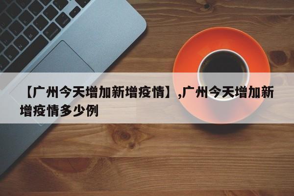 【广州今天增加新增疫情】,广州今天增加新增疫情多少例