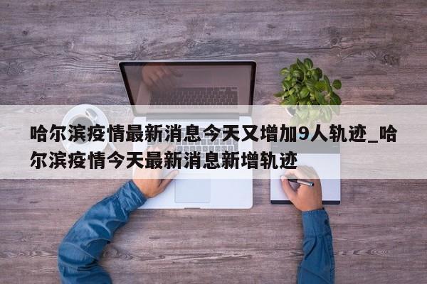 哈尔滨疫情最新消息今天又增加9人轨迹_哈尔滨疫情今天最新消息新增轨迹
