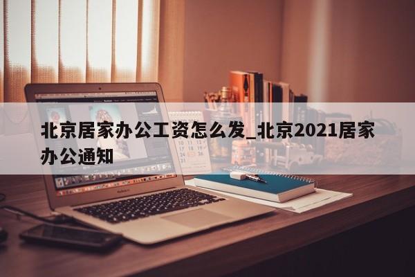 北京居家办公工资怎么发_北京2021居家办公通知