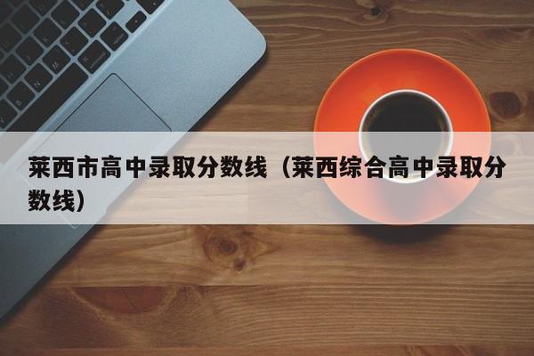 莱西市高中录取分数线（莱西综合高中录取分数线）