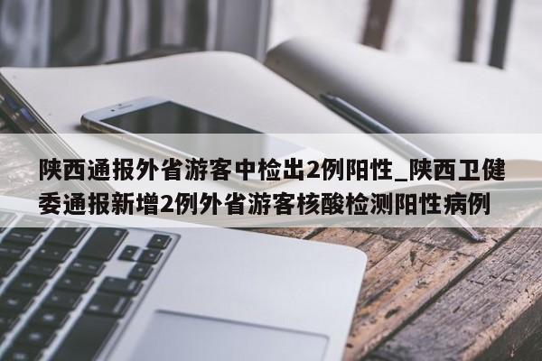 陕西通报外省游客中检出2例阳性_陕西卫健委通报新增2例外省游客核酸检测阳性病例