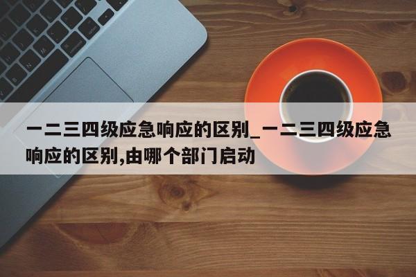 一二三四级应急响应的区别_一二三四级应急响应的区别,由哪个部门启动
