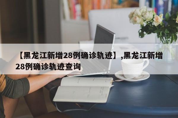 【黑龙江新增28例确诊轨迹】,黑龙江新增28例确诊轨迹查询