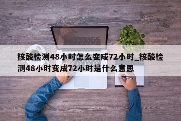 核酸检测48小时怎么变成72小时_核酸检测48小时变成72小时是什么意思