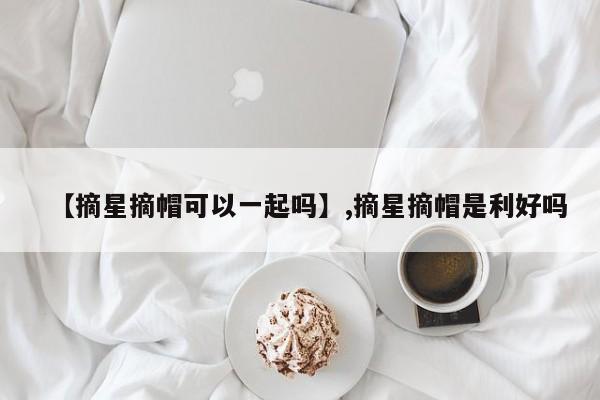 【摘星摘帽可以一起吗】,摘星摘帽是利好吗