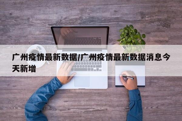 广州疫情最新数据/广州疫情最新数据消息今天新增