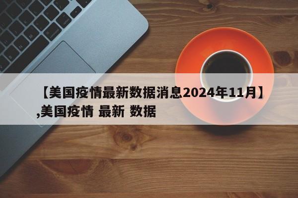 【美国疫情最新数据消息2024年11月】,美国疫情 最新 数据