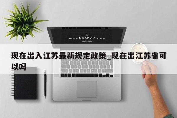 现在出入江苏最新规定政策_现在出江苏省可以吗