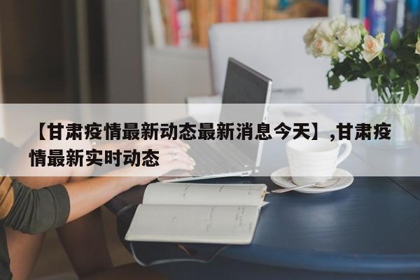 【甘肃疫情最新动态最新消息今天】,甘肃疫情最新实时动态