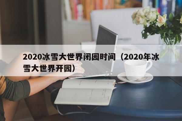 2020冰雪大世界闭园时间（2020年冰雪大世界开园）