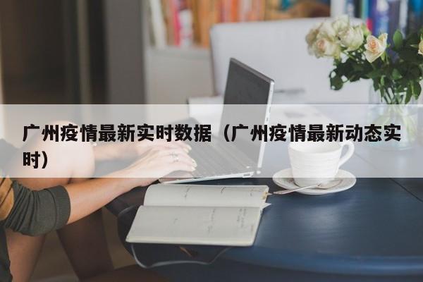 广州疫情最新实时数据（广州疫情最新动态实时）