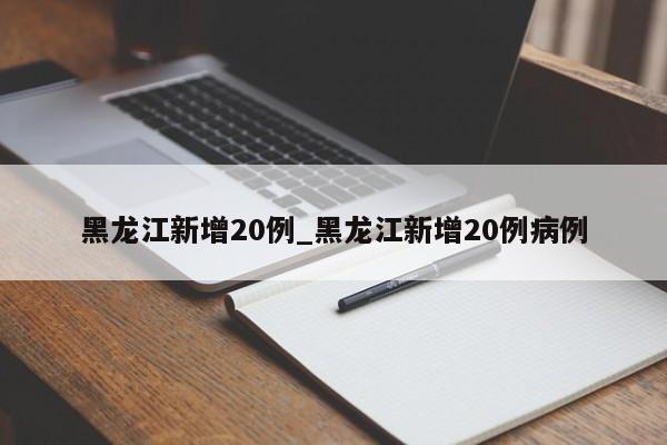 黑龙江新增20例_黑龙江新增20例病例