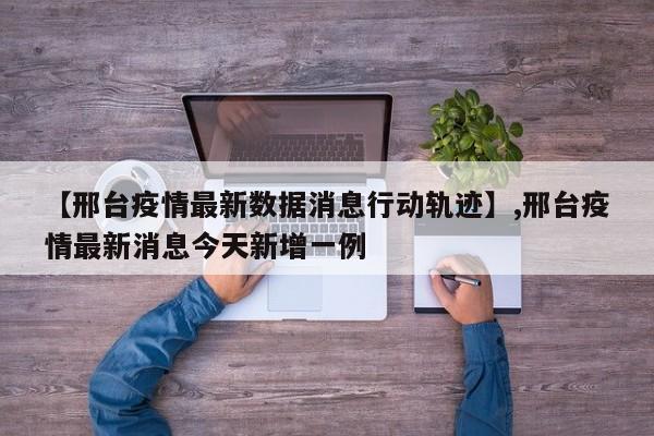 【邢台疫情最新数据消息行动轨迹】,邢台疫情最新消息今天新增一例